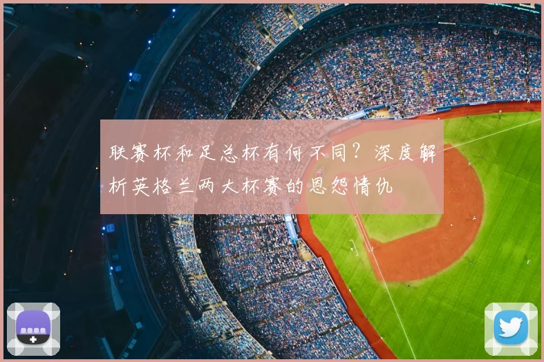 联赛杯和足总杯有何不同？深度解析英格兰两大杯赛的恩怨情仇