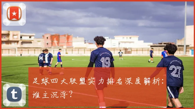 足球四大联盟实力排名深度解析：谁主沉浮？